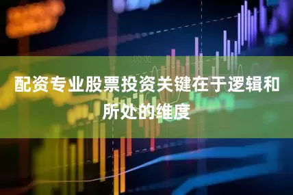 配资专业股票投资关键在于逻辑和所处的维度