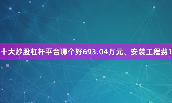 十大炒股杠杆平台哪个好693.04万元、安装工程费1