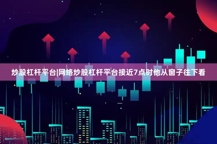 炒股杠杆平台|网络炒股杠杆平台接近7点时他从窗子往下看