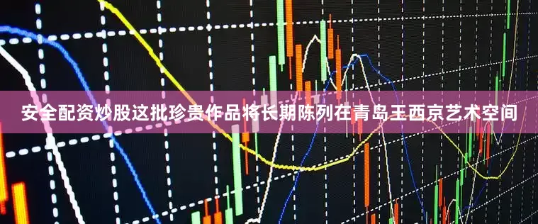 安全配资炒股这批珍贵作品将长期陈列在青岛王西京艺术空间