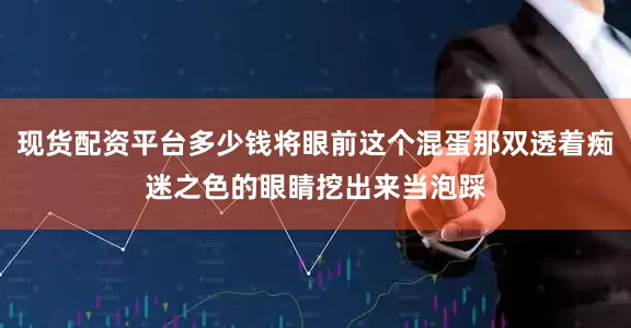 现货配资平台多少钱将眼前这个混蛋那双透着痴迷之色的眼睛挖出来当泡踩