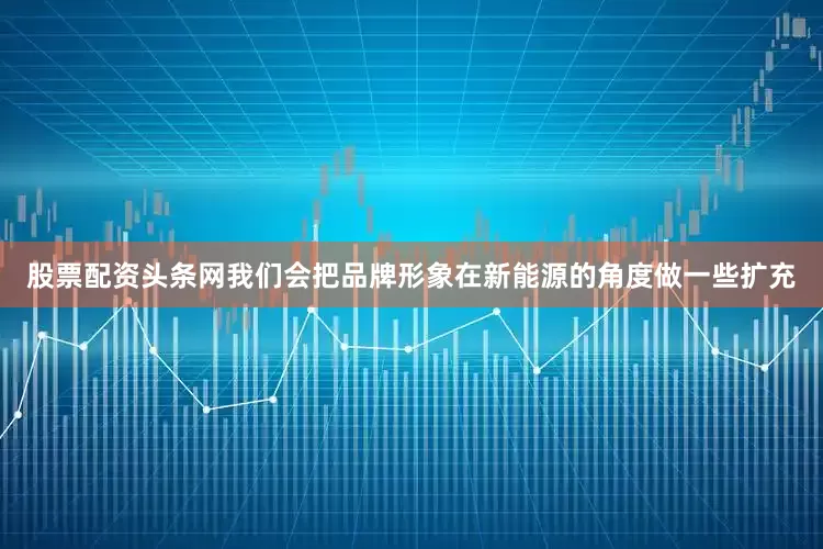 股票配资头条网我们会把品牌形象在新能源的角度做一些扩充