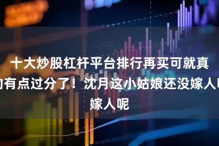 十大炒股杠杆平台排行再买可就真的有点过分了！沈月这小姑娘还没嫁人呢