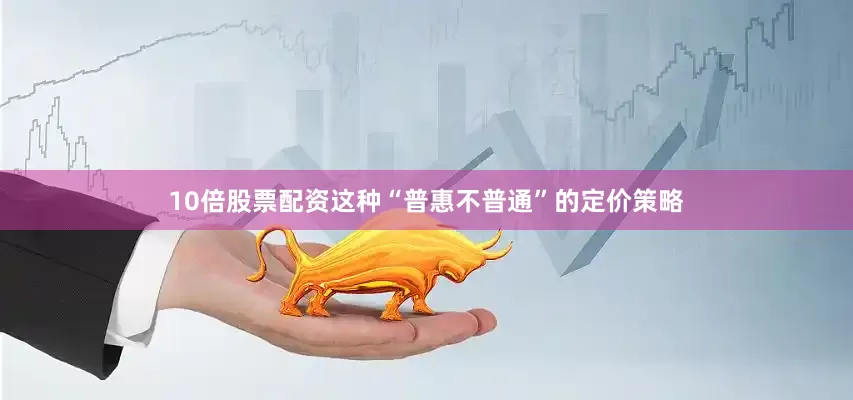 10倍股票配资这种“普惠不普通”的定价策略