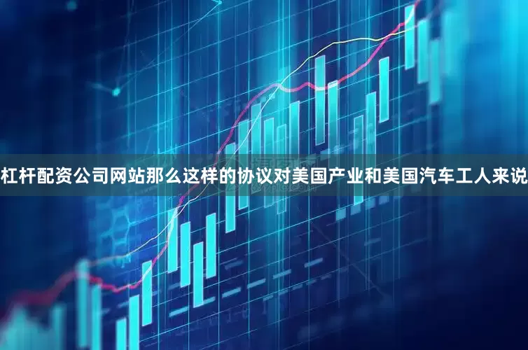 杠杆配资公司网站那么这样的协议对美国产业和美国汽车工人来说