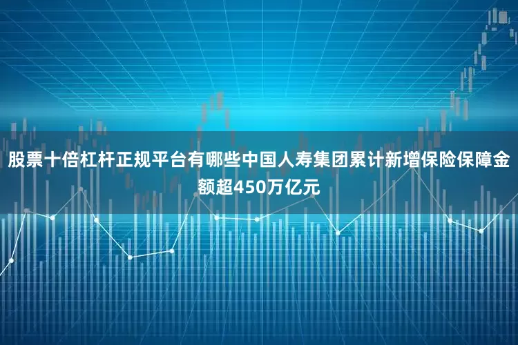 股票十倍杠杆正规平台有哪些中国人寿集团累计新增保险保障金额超450万亿元