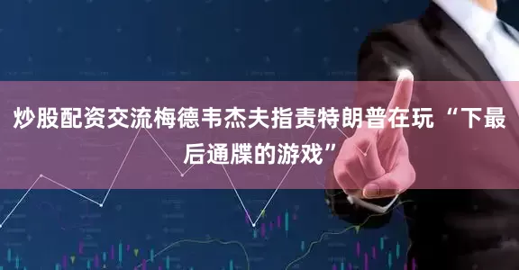 炒股配资交流梅德韦杰夫指责特朗普在玩 “下最后通牒的游戏”